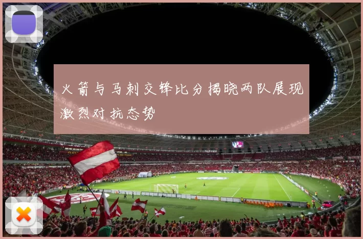 火箭与马刺交锋比分揭晓两队展现激烈对抗态势