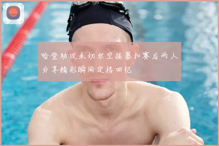 哈登助攻米切尔空接暴扣赛后两人分享精彩瞬间定格回忆
