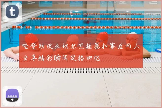 哈登助攻米切尔空接暴扣赛后两人分享精彩瞬间定格回忆