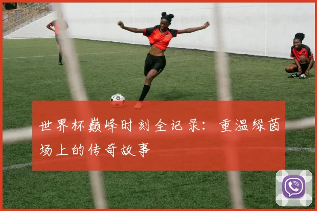 世界杯巅峰时刻全记录:重温绿茵场上的传奇故事