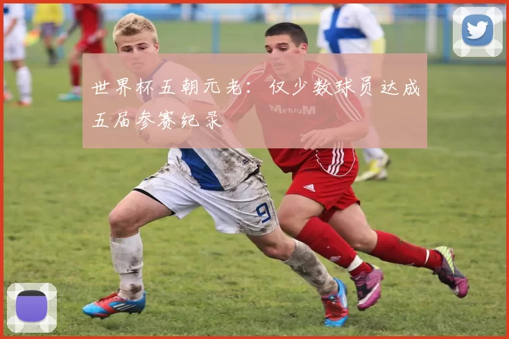 世界杯五朝元老：仅少数球员达成五届参赛纪录