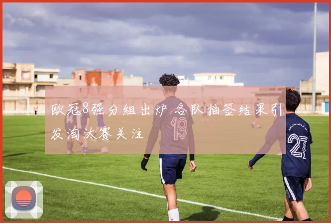 欧冠8强分组出炉 各队抽签结果引发淘汰赛关注
