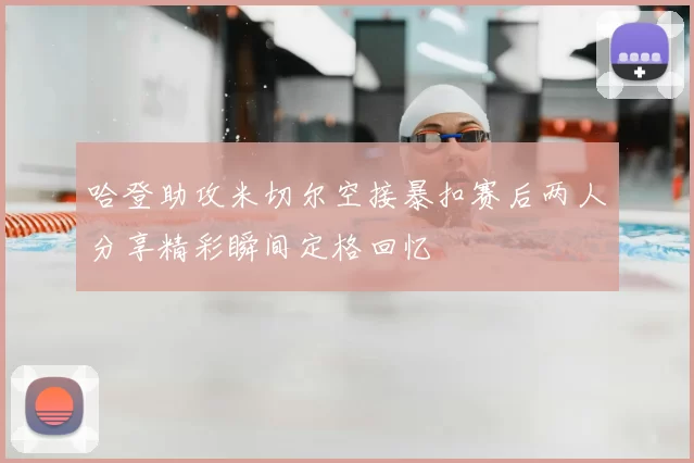 哈登助攻米切尔空接暴扣赛后两人分享精彩瞬间定格回忆