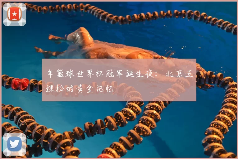 年篮球世界杯冠军诞生夜:北京五棵松的黄金记忆