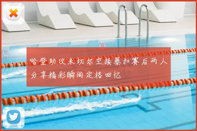 哈登助攻米切尔空接暴扣赛后两人分享精彩瞬间定格回忆