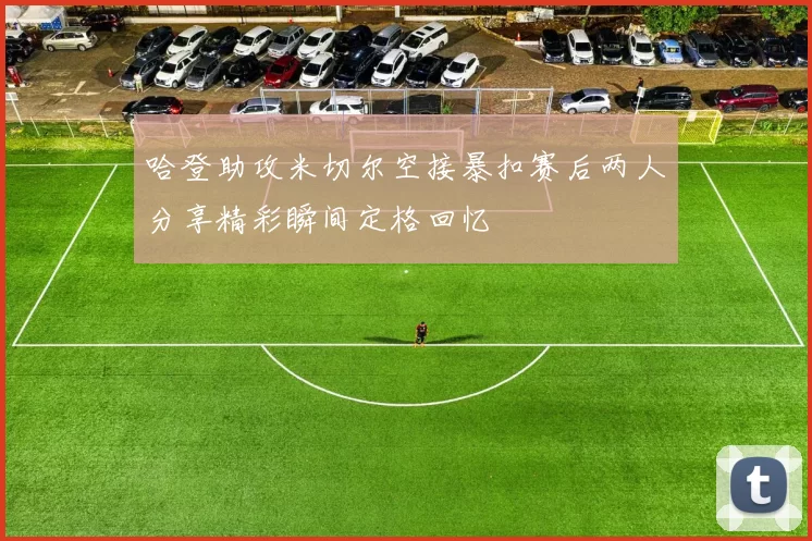 哈登助攻米切尔空接暴扣赛后两人分享精彩瞬间定格回忆