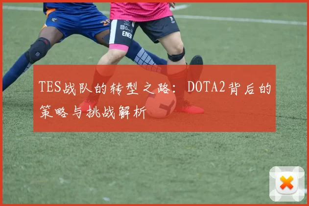 TES战队的转型之路:DOTA2背后的策略与挑战解析