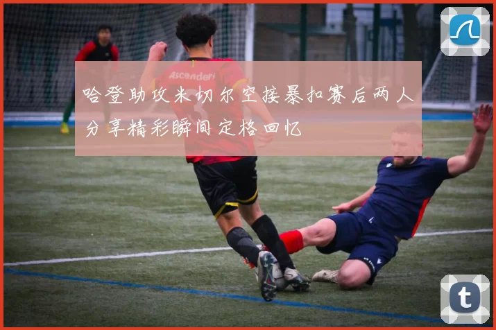 哈登助攻米切尔空接暴扣赛后两人分享精彩瞬间定格回忆