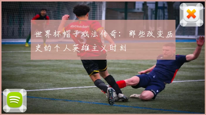 世界杯帽子戏法传奇:那些改变历史的个人英雄主义时刻