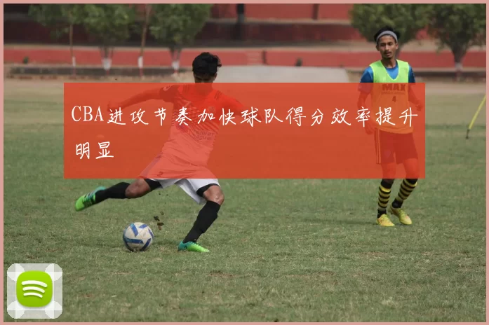 CBA进攻节奏加快球队得分效率提升明显