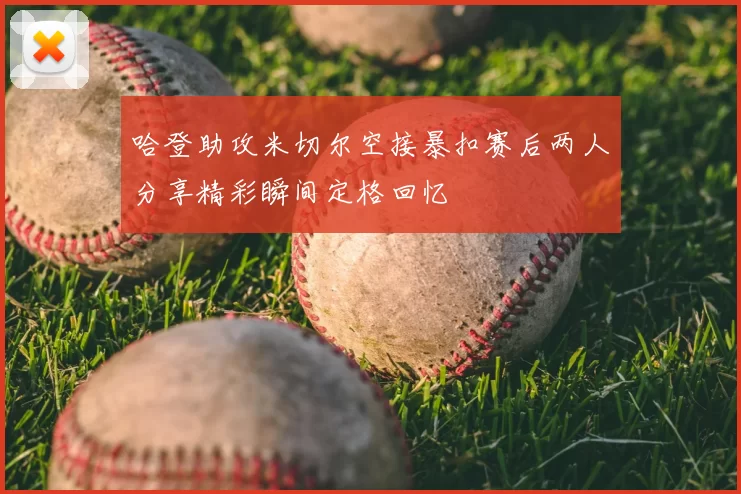 哈登助攻米切尔空接暴扣赛后两人分享精彩瞬间定格回忆