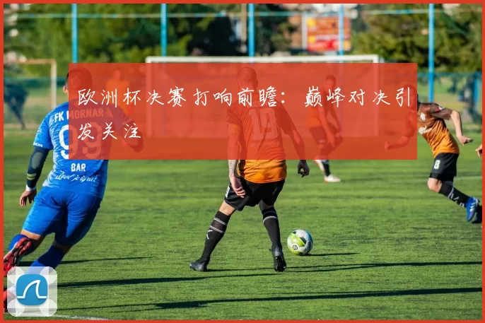 欧洲杯决赛打响前瞻:巅峰对决引发关注