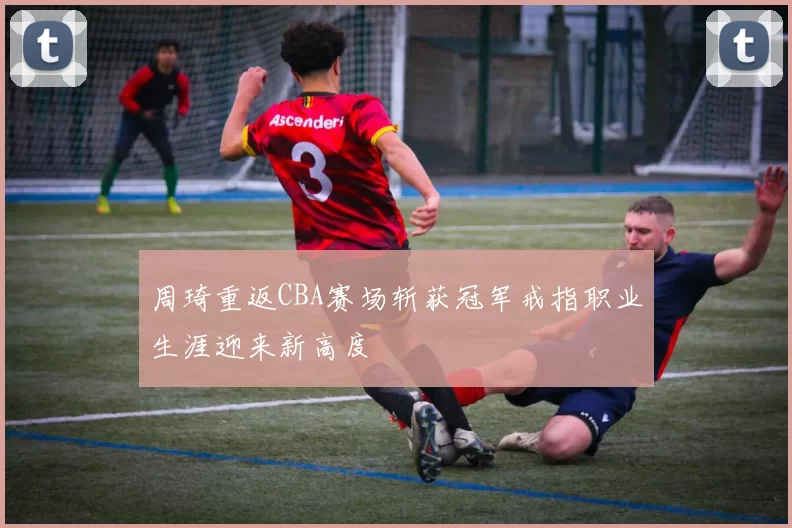 周琦重返CBA赛场斩获冠军戒指职业生涯迎来新高度