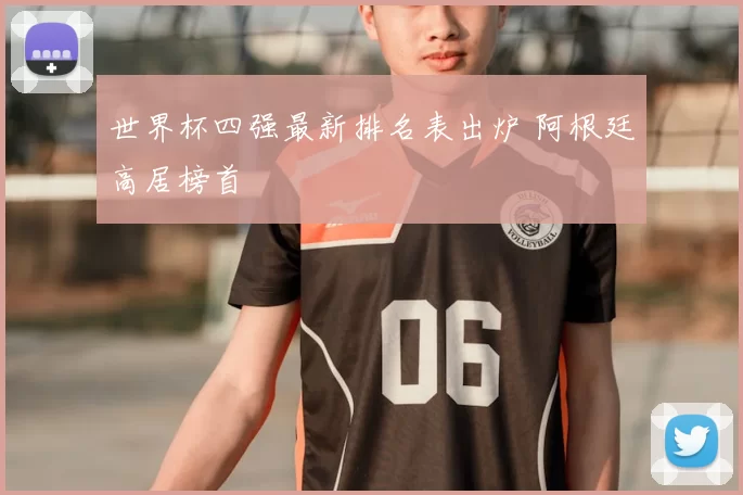 世界杯四强最新排名表出炉 阿根廷高居榜首