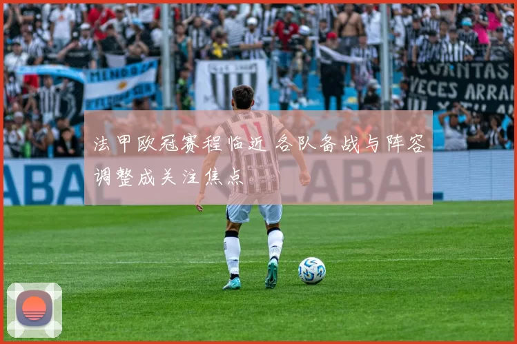 法甲欧冠赛程临近 各队备战与阵容调整成关注焦点