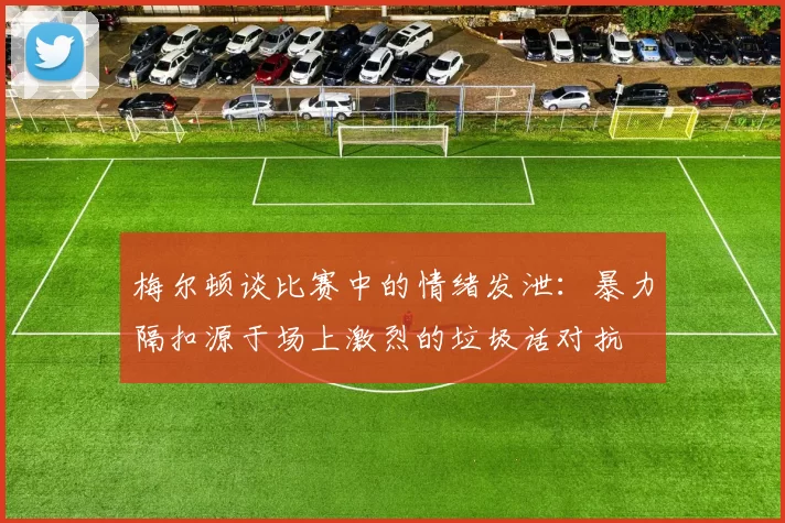 梅尔顿谈比赛中的情绪发泄：暴力隔扣源于场上激烈的垃圾话对抗