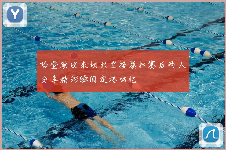 哈登助攻米切尔空接暴扣赛后两人分享精彩瞬间定格回忆