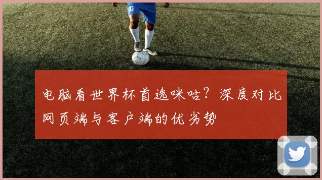 电脑看世界杯首选咪咕?深度对比网页端与客户端的优劣势