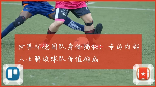 世界杯德国队身价揭秘:专访内部人士解读球队价值构成