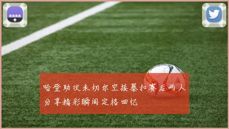 哈登助攻米切尔空接暴扣赛后两人分享精彩瞬间定格回忆