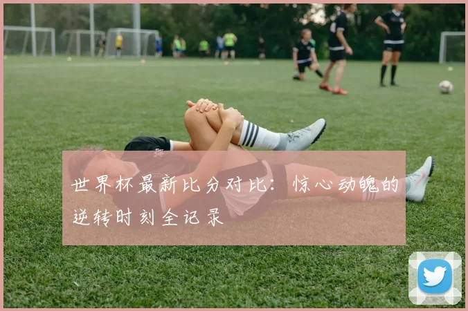 世界杯最新比分对比：惊心动魄的逆转时刻全记录