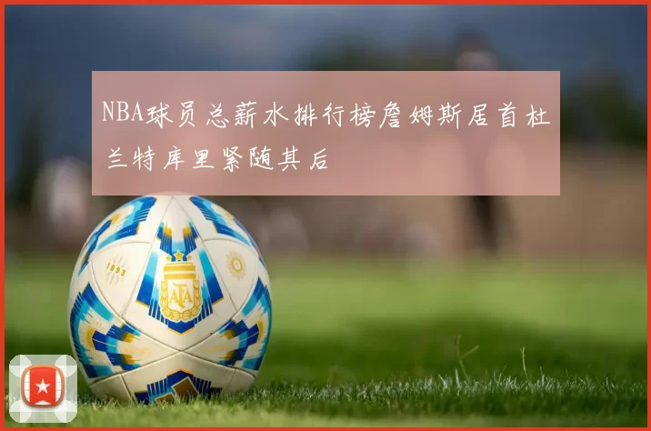 NBA球员总薪水排行榜詹姆斯居首杜兰特库里紧随其后
