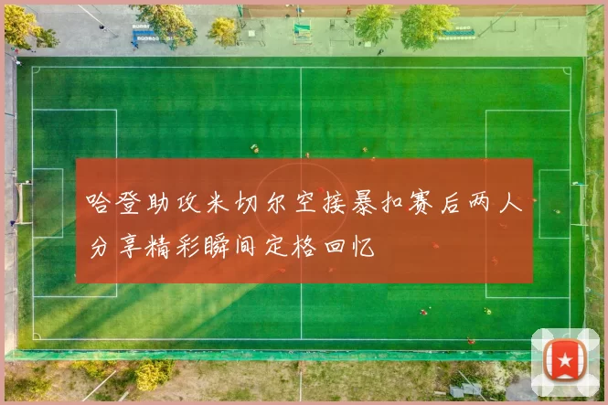 哈登助攻米切尔空接暴扣赛后两人分享精彩瞬间定格回忆