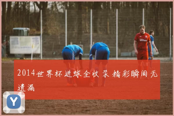 2014世界杯进球全收录 精彩瞬间无遗漏