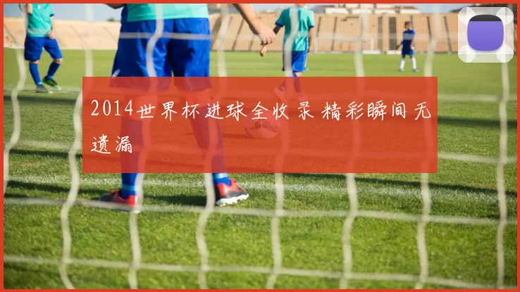 2014世界杯进球全收录 精彩瞬间无遗漏