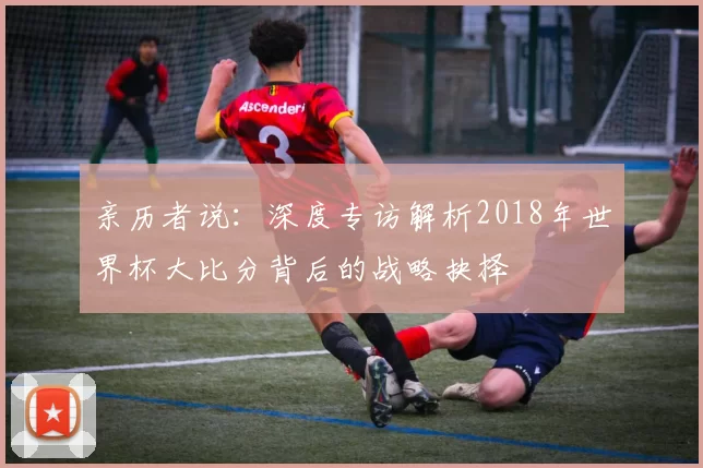 亲历者说:深度专访解析2018年世界杯大比分背后的战略抉择