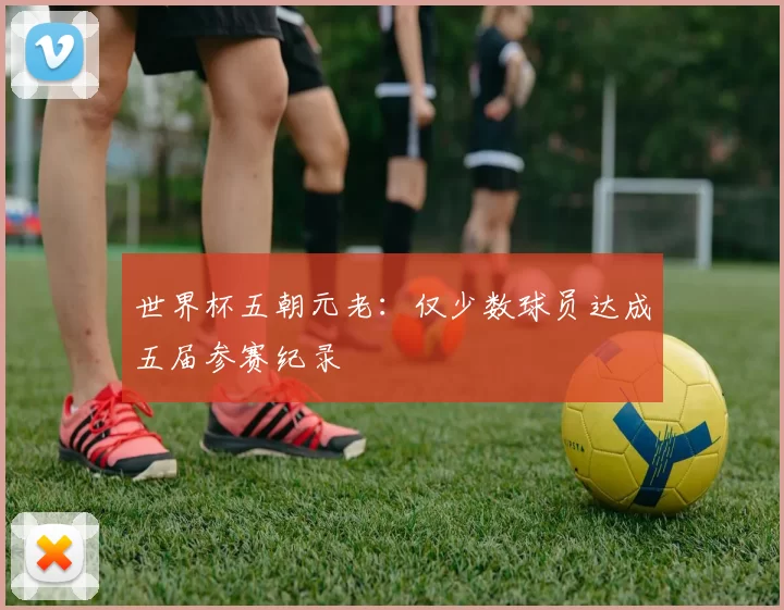 世界杯五朝元老:仅少数球员达成五届参赛纪录