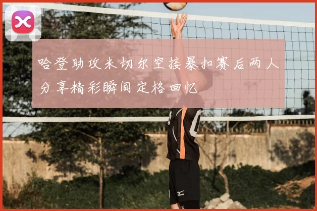 哈登助攻米切尔空接暴扣赛后两人分享精彩瞬间定格回忆