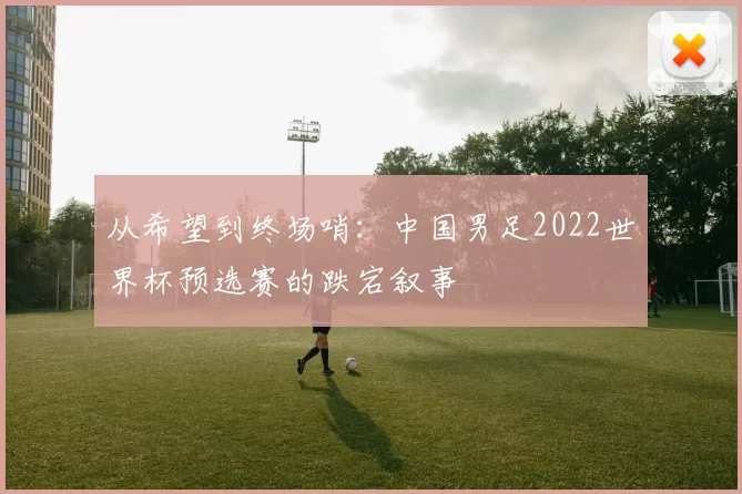 从希望到终场哨:中国男足2022世界杯预选赛的跌宕叙事