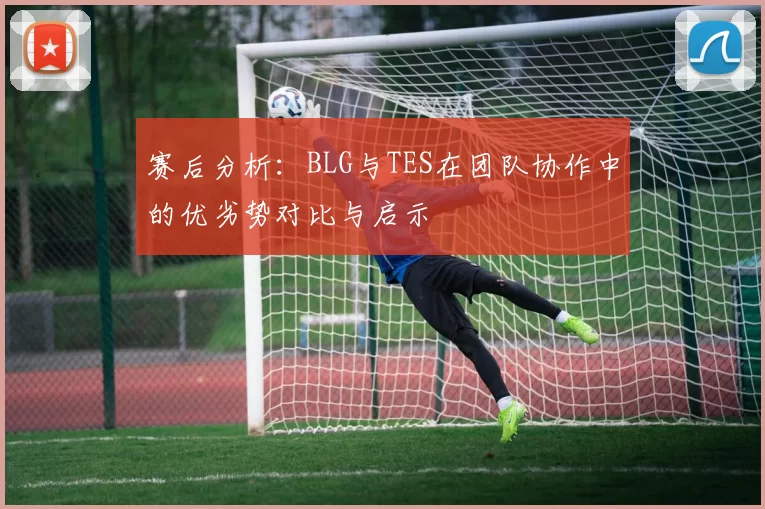 赛后分析：BLG与TES在团队协作中的优劣势对比与启示