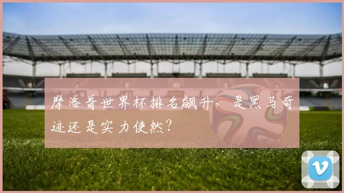 摩洛哥世界杯排名飙升,是黑马奇迹还是实力使然?