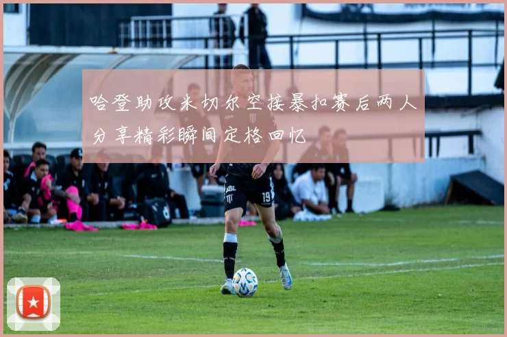 哈登助攻米切尔空接暴扣赛后两人分享精彩瞬间定格回忆