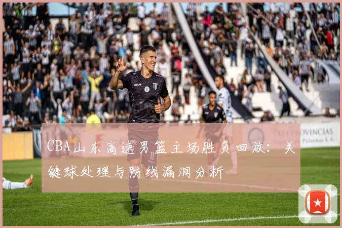 CBA山东高速男篮主场胜负回放：关键球处理与防线漏洞分析