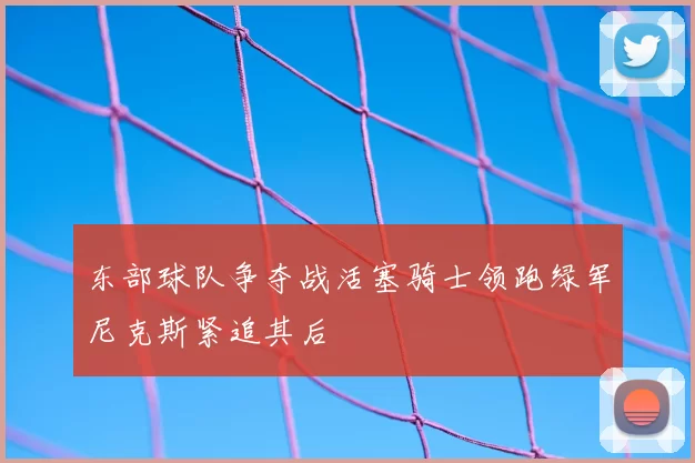 东部球队争夺战活塞骑士领跑绿军尼克斯紧追其后