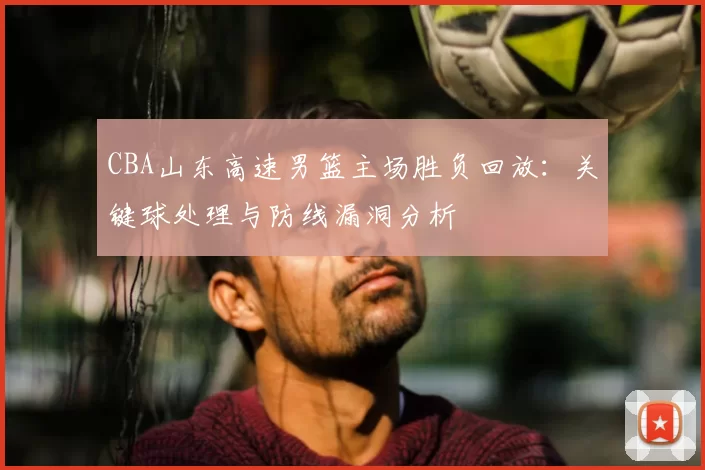 CBA山东高速男篮主场胜负回放：关键球处理与防线漏洞分析