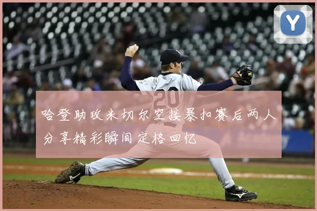 哈登助攻米切尔空接暴扣赛后两人分享精彩瞬间定格回忆