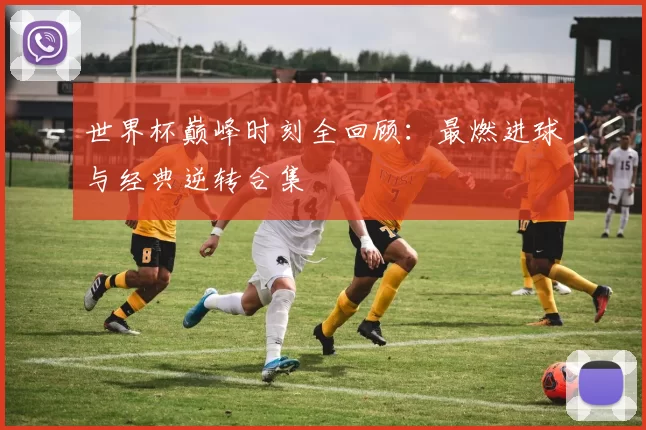世界杯巅峰时刻全回顾：最燃进球与经典逆转合集