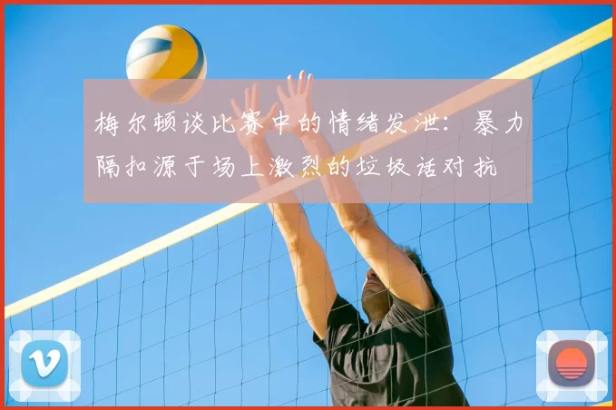 梅尔顿谈比赛中的情绪发泄：暴力隔扣源于场上激烈的垃圾话对抗